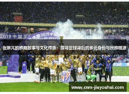 张琳芃的族裔故事与文化传承:探寻足球背后的多元身份与民族根源 张琳芃的族裔故事与文化传承:探寻足球背后的多元身份与民族根源