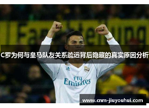 C罗为何与皇马队友关系疏远背后隐藏的真实原因分析