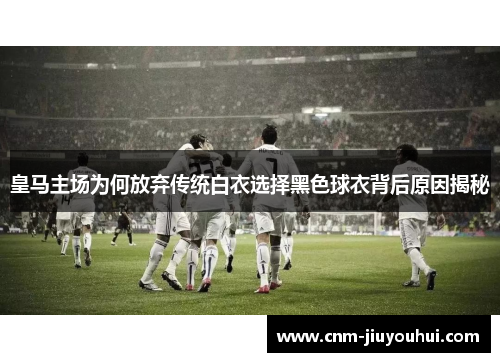 皇马主场为何放弃传统白衣选择黑色球衣背后原因揭秘 皇马主场为何放弃传统白衣选择黑色球衣背后原因揭秘