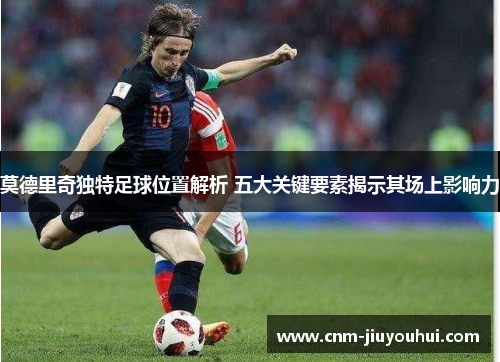 莫德里奇独特足球位置解析 五大关键要素揭示其场上影响力