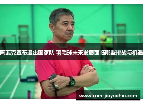 陶菲克宣布退出国家队 羽毛球未来发展面临哪些挑战与机遇