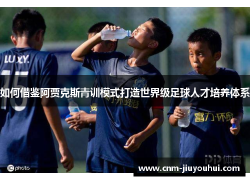 如何借鉴阿贾克斯青训模式打造世界级足球人才培养体系