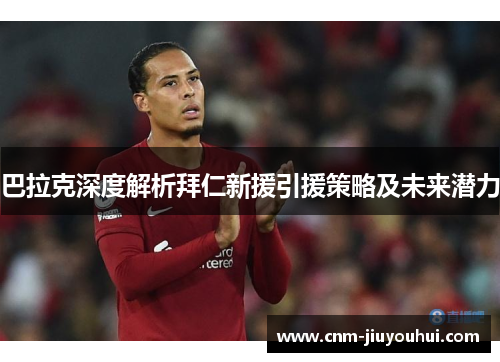 巴拉克深度解析拜仁新援引援策略及未来潜力 巴拉克深度解析拜仁新援引援策略及未来潜力