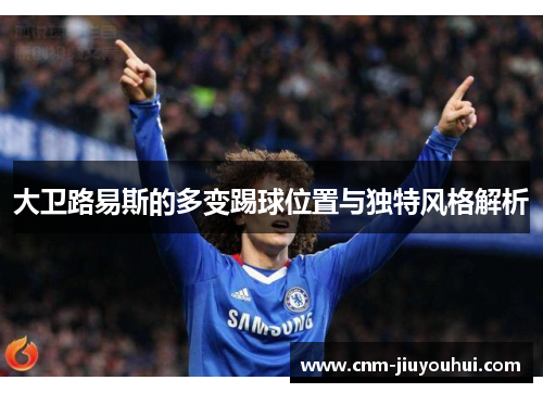 大卫路易斯的多变踢球位置与独特风格解析 大卫路易斯的多变踢球位置与独特风格解析