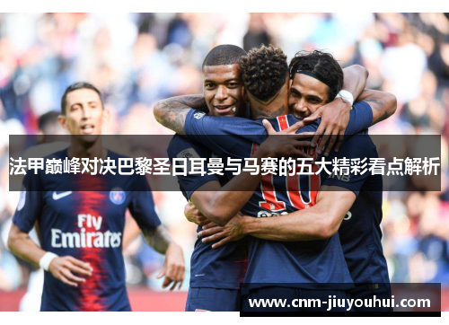 法甲巅峰对决巴黎圣日耳曼与马赛的五大精彩看点解析 法甲巅峰对决巴黎圣日耳曼与马赛的五大精彩看点解析