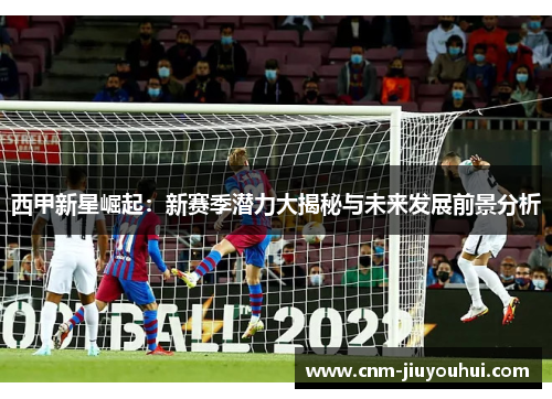 西甲新星崛起：新赛季潜力大揭秘与未来发展前景分析