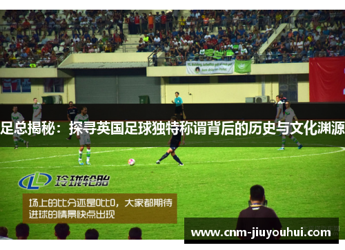 足总揭秘:探寻英国足球独特称谓背后的历史与文化渊源 足总揭秘:探寻英国足球独特称谓背后的历史与文化渊源