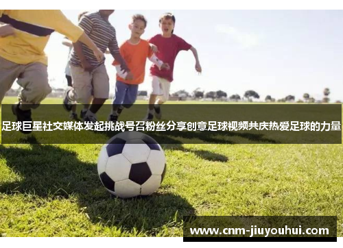 足球巨星社交媒体发起挑战号召粉丝分享创意足球视频共庆热爱足球的力量
