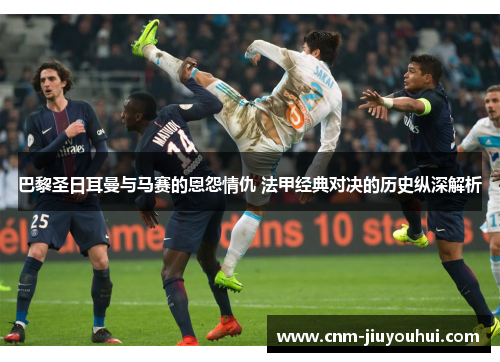 巴黎圣日耳曼与马赛的恩怨情仇 法甲经典对决的历史纵深解析