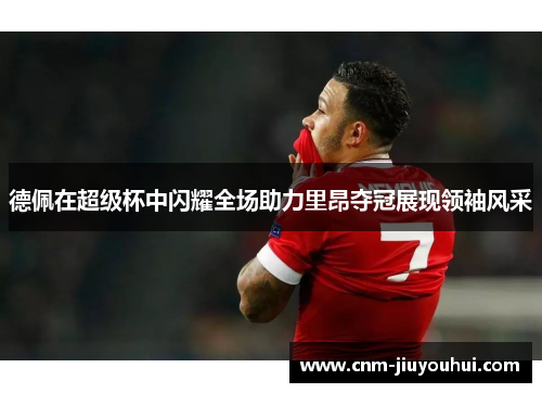 德佩在超级杯中闪耀全场助力里昂夺冠展现领袖风采