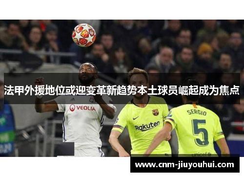 法甲外援地位或迎变革新趋势本土球员崛起成为焦点