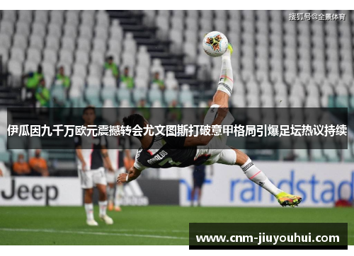伊瓜因九千万欧元震撼转会尤文图斯打破意甲格局引爆足坛热议持续