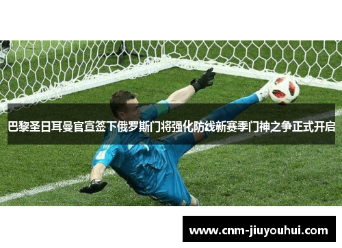 巴黎圣日耳曼官宣签下俄罗斯门将强化防线新赛季门神之争正式开启