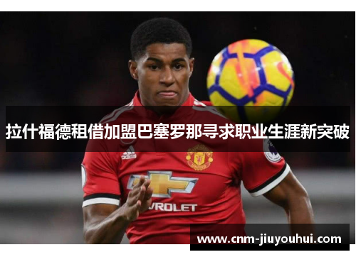 拉什福德租借加盟巴塞罗那寻求职业生涯新突破