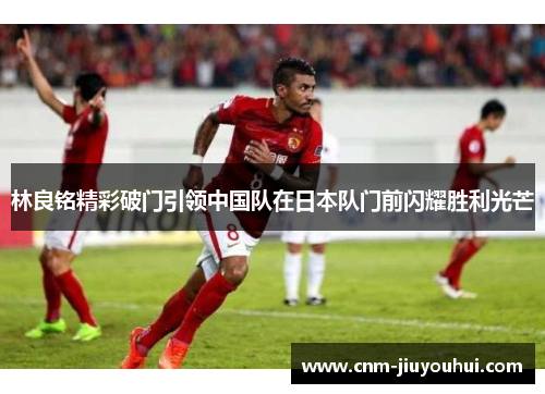 林良铭精彩破门引领中国队在日本队门前闪耀胜利光芒