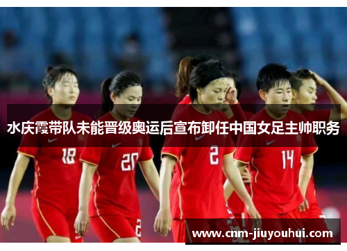 水庆霞带队未能晋级奥运后宣布卸任中国女足主帅职务